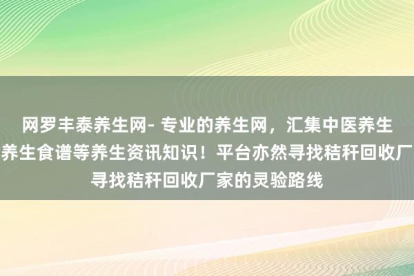网罗丰泰养生网- 专业的养生网，汇集中医养生、食补养生、养生食谱等养生资讯知识！平台亦然寻找秸秆回收厂家的灵验路线
