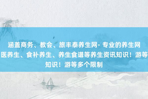 涵盖商务、教会、旅丰泰养生网- 专业的养生网,汇集中医养生、食补养生、养生食谱等养生资讯知识!游等多个限制